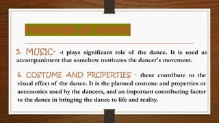 FEATURES OF DANCE
5. MUSIC- -t plays significant role of the dance. It is used as
accompaniment that somehow motivates the dancer's movement.
6. COSTUME AND PROPERTIES - these contribute to the
visual effect of the dance. It is the planned costume and properties or
accessories used by the dancers, and an important contributing factor
to the dance in bringing the dance to life and reality.
 