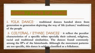 KINDS / TYPES OF DANCE
1. FOLK DANCE- - traditional dances handed down from
generation to generation depicting the way of life (culture/ traditions)
of the people
2. CULTURAL / ETHNIC DANCES - it reflect the peculiar
characteristics of a specific tribes specially their cultural, religious,
racial and traditional similarities. The dances found commonly
among the IP's of the hinterlands. Although the movement patterns
are not specific, this dance is seldom classified as a folkdance.
 
