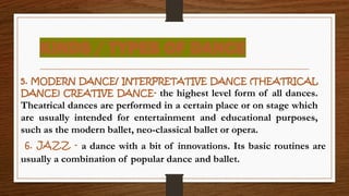 KINDS / TYPES OF DANCE
5. MODERN DANCE/ INTERPRETATIVE DANCE (THEATRICAL
DANCE) CREATIVE DANCE- the highest level form of all dances.
Theatrical dances are performed in a certain place or on stage which
are usually intended for entertainment and educational purposes,
such as the modern ballet, neo-classical ballet or opera.
6. JAZZ - a dance with a bit of innovations. Its basic routines are
usually a combination of popular dance and ballet.
 
