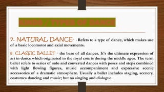 KINDS / TYPES OF DANCE
7. NATURAL DANCE- - Refers to a type of dance, which makes use
of a basic locomotor and axial movements.
8. CLASSIC BALLET - the base of all dances. It's the ultimate expression of
art in dance which originated in the royal courts during the middle ages. The term
ballet refers to series of solo and converted dances with poses and steps combined
with light flowing figures, music accompaniment and expressive scenic
accessories of a dramatic atmosphere. Usually a ballet includes staging, scenery,
costumes dancing and music; but no singing and dialogue.
 