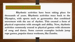 RHYTHMIC ACTIVITIES
Rhythmic activities have been taking place for
thousands of years. Rhythmic activities trace back to the
Olympics, with sports such as gymnastics that combined
movement with the use of rhythm. This created a form of
physical expression with strength and ability. Now, rhythmic
activities commonly extend to physical games with elements
of song and dance. Some current examples include jump
rope games, popular dance workouts, like Zumba.
 