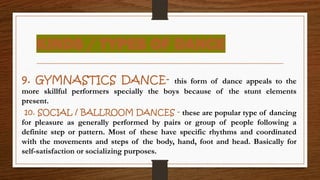 KINDS / TYPES OF DANCE
9. GYMNASTICS DANCE- this form of dance appeals to the
more skillful performers specially the boys because of the stunt elements
present.
10. SOCIAL / BALLROOM DANCES - these are popular type of dancing
for pleasure as generally performed by pairs or group of people following a
definite step or pattern. Most of these have specific rhythms and coordinated
with the movements and steps of the body, hand, foot and head. Basically for
self-satisfaction or socializing purposes.
 