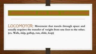 LOCOMOTOR AND NON- LOCOMOTOR
LOCOMOTOR- Movement that travels through space and
usually requires the transfer of weight from one foot to rhe other.
(ex. Walk, skip, gallop, run, slide, leap)
 