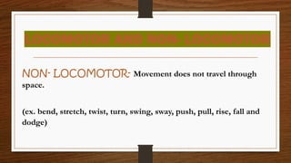 LOCOMOTOR AND NON- LOCOMOTOR
NON- LOCOMOTOR- Movement does not travel through
space.
(ex. bend, stretch, twist, turn, swing, sway, push, pull, rise, fall and
dodge)
 