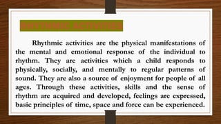 RHYTHMIC ACTIVITIES
Rhythmic activities are the physical manifestations of
the mental and emotional response of the individual to
rhythm. They are activities which a child responds to
physically, socially, and mentally to regular patterns of
sound. They are also a source of enjoyment for people of all
ages. Through these activities, skills and the sense of
rhythm are acquired and developed, feelings are expressed,
basic principles of time, space and force can be experienced.
 