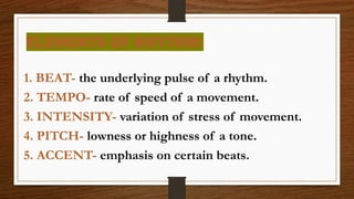 ELEMENTS OF RHYTHM:
1. BEAT- the underlying pulse of a rhythm.
2. TEMPO- rate of speed of a movement.
3. INTENSITY- variation of stress of movement.
4. PITCH- lowness or highness of a tone.
5. ACCENT- emphasis on certain beats.
 