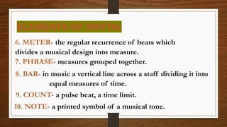 ELEMENTS OF RHYTH:
6. METER- the regular recurrence of beats which
divides a musical design into measure.
7. PHRASE- measures grouped together.
8. BAR- in music a vertical line across a staff dividing it into
equal measures of time.
9. COUNT- a pulse beat, a time limit.
10. NOTE- a printed symbol of a musical tone.
 