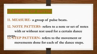 ELEMENTS OF RHYTH:
11. MEASURE- a group of pulse beats.
12. NOTE PATTERS- refers to a note or set of notes
with or without rest used for a certain dance
steps.
13. STEP PATTERN- refers to the movement or
movements done for each of the dance steps.
 