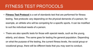 FITNESS TEST PROTOCOLS
• Fitness Test Protocol is a set of standards test that are performed for fitness
testing. Test protocols vary depending on the physical demands of a person, for
example, an athlete who will be competing for a specific sports. It can be modified
to suit the individual needs of a person.
• There are also specific tests for those with special needs, such as the young,
elderly, and obese. The same goes for testing the general population. Depending
on what the purpose of the testing, the current fitness levels, the social group or
vocational group, there will be different tests that you may want to conduct.
 