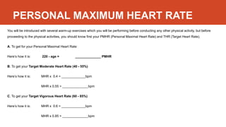 PERSONAL MAXIMUM HEART RATE
You will be introduced with several warm-up exercises which you will be performing before conducting any other physical activity, but before
proceeding to the physical activities, you should know first your PMHR (Personal Maximal Heart Rate) and THR (Target Heart Rate).
A. To get for your Personal Maximal Heart Rate:
Here’s how it is: 220 - age = ______________ PMHR
B. To get your Target Moderate Heart Rate (40 - 55%)
Here’s how it is: MHR x 0.4 = _____________bpm
MHR x 0.55 = ______________bpm
C. To get your Target Vigorous Heart Rate (60 - 85%)
Here’s how it is: MHR x 0.6 = _____________bpm
MHR x 0.85 = ______________bpm
 
