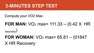 3-MINUTES STEP TEST
Compute your VO2 Max:
FOR MAN: VO₂ max= 111.33 – (0.42 X HR
recovery)
FOR WOMAN: VO₂ max= 65.81 – (01847
X HR Recovery
 