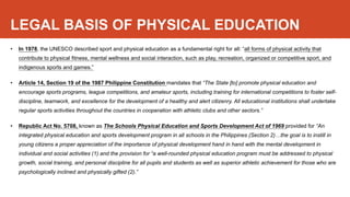 LEGAL BASIS OF PHYSICAL EDUCATION
• In 1978, the UNESCO described sport and physical education as a fundamental right for all: “all forms of physical activity that
contribute to physical fitness, mental wellness and social interaction, such as play, recreation, organized or competitive sport, and
indigenous sports and games.”
• Article 14, Section 19 of the 1987 Philippine Constitution mandates that “The State [to] promote physical education and
encourage sports programs, league competitions, and amateur sports, including training for international competitions to foster self-
discipline, teamwork, and excellence for the development of a healthy and alert citizenry. All educational institutions shall undertake
regular sports activities throughout the countries in cooperation with athletic clubs and other sectors.”
• Republic Act No. 5708, known as The Schools Physical Education and Sports Development Act of 1969 provided for “An
integrated physical education and sports development program in all schools in the Philippines (Section 2)…the goal is to instill in
young citizens a proper appreciation of the importance of physical development hand in hand with the mental development in
individual and social activities (1) and the provision for “a well-rounded physical education program must be addressed to physical
growth, social training, and personal discipline for all pupils and students as well as superior athletic achievement for those who are
psychologically inclined and physically gifted (2).”
 