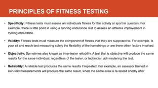 PRINCIPLES OF FITNESS TESTING
• Specificity: Fitness tests must assess an individuals fitness for the activity or sport in question. For
example, there is little point in using a running endurance test to assess an athletes improvement in
cycling endurance.
• Validity: Fitness tests must measure the component of fitness that they are supposed to. For example, is
your sit and reach test measuring solely the flexibility of the hamstrings or are there other factors involved.
• Objectivity: Sometimes also known as inter-tester reliability. A test that is objective will produce the same
results for the same individual, regardless of the tester, or technician administering the test.
• Reliability: A reliable test produces the same results if repeated. For example, an assessor trained in
skin-fold measurements will produce the same result, when the same area is re-tested shortly after.
 