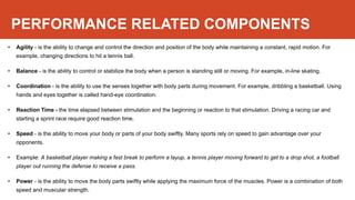 PERFORMANCE RELATED COMPONENTS
• Agility - is the ability to change and control the direction and position of the body while maintaining a constant, rapid motion. For
example, changing directions to hit a tennis ball.
• Balance - is the ability to control or stabilize the body when a person is standing still or moving. For example, in-line skating.
• Coordination - is the ability to use the senses together with body parts during movement. For example, dribbling a basketball. Using
hands and eyes together is called hand-eye coordination.
• Reaction Time - the time elapsed between stimulation and the beginning or reaction to that stimulation. Driving a racing car and
starting a sprint race require good reaction time.
• Speed - is the ability to move your body or parts of your body swiftly. Many sports rely on speed to gain advantage over your
opponents.
• Example: A basketball player making a fast break to perform a layup, a tennis player moving forward to get to a drop shot, a football
player out running the defense to receive a pass.
• Power - is the ability to move the body parts swiftly while applying the maximum force of the muscles. Power is a combination of both
speed and muscular strength.
 