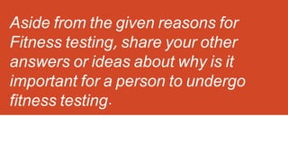 Aside from the given reasons for
Fitness testing, share your other
answers or ideas about why is it
important for a person to undergo
fitness testing.
 