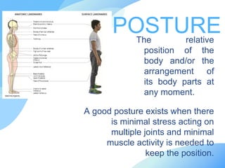 The relative
position of the
body and/or the
arrangement of
its body parts at
any moment.
POSTURE
A good posture exists when there
is minimal stress acting on
multiple joints and minimal
muscle activity is needed to
keep the position.
 