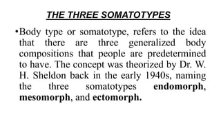THE THREE SOMATOTYPES
•Body type or somatotype, refers to the idea
that there are three generalized body
compositions that people are predetermined
to have. The concept was theorized by Dr. W.
H. Sheldon back in the early 1940s, naming
the three somatotypes endomorph,
mesomorph, and ectomorph.
 