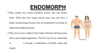 ENDOMORPH
They usually have broad shoulders, narrow hips and shorter
limbs. While they have larger muscle mass, they also have a
higher fat percentage because they are predisposed to storing fat
rather than building muscles.
They store excess weight in their thighs, buttocks and hips giving
them a pear-shaped appearance. The best way for an endomorph
to lose weight is through a combination of healthy eating and
regular exercise.
 