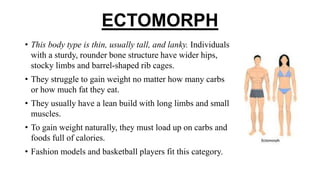 ECTOMORPH
• This body type is thin, usually tall, and lanky. Individuals
with a sturdy, rounder bone structure have wider hips,
stocky limbs and barrel-shaped rib cages.
• They struggle to gain weight no matter how many carbs
or how much fat they eat.
• They usually have a lean build with long limbs and small
muscles.
• To gain weight naturally, they must load up on carbs and
foods full of calories.
• Fashion models and basketball players fit this category.
 