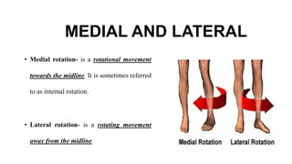 MEDIAL AND LATERAL
• Medial rotation- is a rotational movement
towards the midline. It is sometimes referred
to as internal rotation.
• Lateral rotation- is a rotating movement
away from the midline.
 