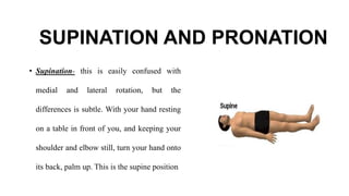 SUPINATION AND PRONATION
• Supination- this is easily confused with
medial and lateral rotation, but the
differences is subtle. With your hand resting
on a table in front of you, and keeping your
shoulder and elbow still, turn your hand onto
its back, palm up. This is the supine position
 
