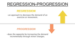 REGRESSION-PROGRESSION
REGRESSION
PROGRESSION
-an approach to decrease the demand of an
exercise or movement.
-does the opposite by increasing the demand
incrementally through minor changes.
REGRESSION
 