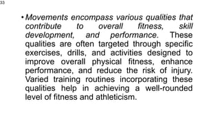 •Movements encompass various qualities that
contribute to overall fitness, skill
development, and performance. These
qualities are often targeted through specific
exercises, drills, and activities designed to
improve overall physical fitness, enhance
performance, and reduce the risk of injury.
Varied training routines incorporating these
qualities help in achieving a well-rounded
level of fitness and athleticism.
33
 