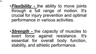 •Flexibility - the ability to move joints
through a full range of motion. It's
crucial for injury prevention and optimal
performance in various activities.
•Strength - the capacity of muscles to
exert force against resistance. It's
essential for overall body function,
stability, and athletic performance.
34
 