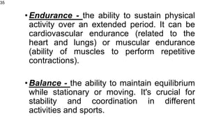 •Endurance - the ability to sustain physical
activity over an extended period. It can be
cardiovascular endurance (related to the
heart and lungs) or muscular endurance
(ability of muscles to perform repetitive
contractions).
•Balance - the ability to maintain equilibrium
while stationary or moving. It's crucial for
stability and coordination in different
activities and sports.
35
 