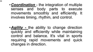 •Coordination - the integration of multiple
senses and body parts to execute
movements smoothly and efficiently. It
involves timing, rhythm, and control.
•Agility - the ability to change direction
quickly and efficiently while maintaining
control and balance. It's vital in sports
requiring rapid movements and quick
changes in direction.
36
 