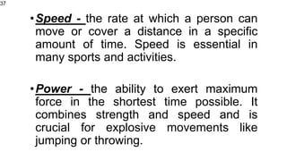 •Speed - the rate at which a person can
move or cover a distance in a specific
amount of time. Speed is essential in
many sports and activities.
•Power - the ability to exert maximum
force in the shortest time possible. It
combines strength and speed and is
crucial for explosive movements like
jumping or throwing.
37
 