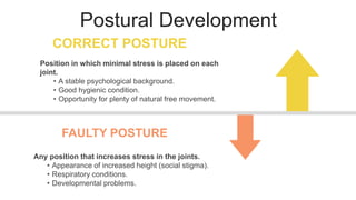 Postural Development
CORRECT POSTURE
FAULTY POSTURE
Position in which minimal stress is placed on each
joint.
• A stable psychological background.
• Good hygienic condition.
• Opportunity for plenty of natural free movement.
Any position that increases stress in the joints.
• Appearance of increased height (social stigma).
• Respiratory conditions.
• Developmental problems.
 
