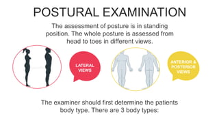 POSTURAL EXAMINATION
LATERAL
VIEWS
POSTERIOR
VIEWS
ANTERIOR &
POSTERIOR
VIEWS
The assessment of posture is in standing
position. The whole posture is assessed from
head to toes in different views.
LATERAL
VIEWS
The examiner should first determine the patients
body type. There are 3 body types:
 