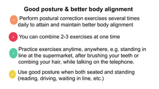 Good posture & better body alignment
Perform postural correction exercises several times
daily to attain and maintain better body alignment
1
2 You can combine 2-3 exercises at one time
3
Practice exercises anytime, anywhere, e.g. standing in
line at the supermarket, after brushing your teeth or
combing your hair, while talking on the telephone.
4
Use good posture when both seated and standing
(reading, driving, waiting in line, etc.)
 