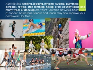 Activities like walking, jogging, running, cycling, swimming,
aerobics, rowing, stair climbing, hiking, cross country skiing and
many types of dancing are “pure” aerobic activities. Sports such
as soccer, basketball, squash and tennis may also improve your
cardiovascular fitness.
 