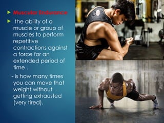 Muscular Endurance
 the ability of a
muscle or group of
muscles to perform
repetitive
contractions against
a force for an
extended period of
time .
- is how many times
you can move that
weight without
getting exhausted
(very tired).
 