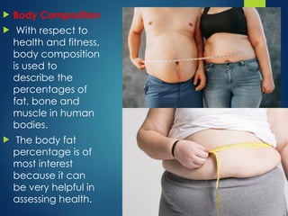  Body Composition
 With respect to
health and fitness,
body composition
is used to
describe the
percentages of
fat, bone and
muscle in human
bodies.
 The body fat
percentage is of
most interest
because it can
be very helpful in
assessing health.
 
