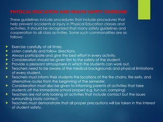 PHYSICAL EDUCATION AND HEALTH SAFETY GUIDELINE:
These guidelines include procedures that include procedures that
help prevent accidents or injury in Physical Education classes and
activities. It should be recognized that many safety guidelines and
cooperation to all class activities. Some such commonalities are as
follows:
 Exercise carefully at all times.
 Listen carefully and follow directions.
 Always participate and give the best effort in every activity.
 Consideration should be given first to the safety of the student.
 Provide a pleasant atmosphere in which the students can work out.
 Teachers need to be aware of the medical backgrounds and physical limitations
of every student.
 Teachers must inform their students the locations of the fire chains, fire exits, and
alternative routes from the beginning of the semester.
 Consideration must also be given to informing parents of activities that take
students off the immediate school proper( e.g. fun run, camping)
 Teachers are not only looking at activities that include contact but the issues
surrounding body contact.
 Teachers must demonstrate that all proper precautions will be taken in the interest
of student safety.
 