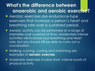 What's the difference between
anaerobic and aerobic exercise?
 Aerobic exercises are endurance-type
exercises that increase a person’s heart and
breathing rate over a sustained period.
 Aerobic activity can be performed at a range of
intensities over a period of time: Moderately intense
activities will increase your breathing and heart
rate, but you should still be able to carry out a
conversation
 Walking, running, cycling and swimming are
examples of aerobic exercise.
 Anaerobic exercises involve short, intense bursts of
physical activity
 