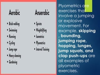 Plyometrics are
exercises that
involve a jumping
or explosive
movement. For
example, skipping
, bounding,
jumping rope,
hopping, lunges,
jump squats, and
clap push-ups are
all examples of
plyometric
exercises.
 