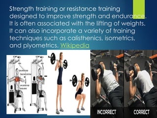 Strength training or resistance training
designed to improve strength and endurance.
It is often associated with the lifting of weights.
It can also incorporate a variety of training
techniques such as calisthenics, isometrics,
and plyometrics. Wikipedia
 