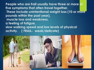People who are frail usually have three or more of
five symptoms that often travel together.
These include unintentional weight loss (10 or more
pounds within the past year),
muscle loss and weakness,
a feeling of fatigue,
slow walking speed and low levels of physical
activity. ( FRAIL- weak/delicate)
 