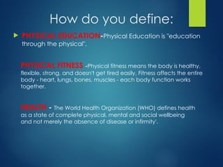 How do you define:
 PHYSICAL EDUCATION-Physical Education is "education
through the physical".
PHYSICAL FITNESS -Physical fitness means the body is healthy,
flexible, strong, and doesn't get tired easily. Fitness affects the entire
body - heart, lungs, bones, muscles - each body function works
together.
HEALTH - The World Health Organization (WHO) defines health
as a state of complete physical, mental and social wellbeing
and not merely the absence of disease or infirmity'.
 