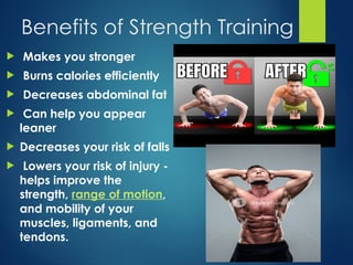Benefits of Strength Training
 Makes you stronger
 Burns calories efficiently
 Decreases abdominal fat
 Can help you appear
leaner
 Decreases your risk of falls
 Lowers your risk of injury -
helps improve the
strength, range of motion,
and mobility of your
muscles, ligaments, and
tendons.
 