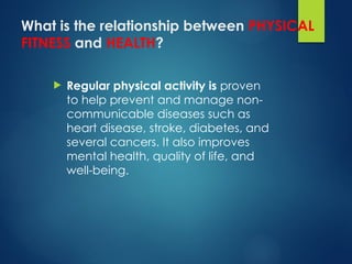 What is the relationship between PHYSICAL
FITNESS and HEALTH?
 Regular physical activity is proven
to help prevent and manage non-
communicable diseases such as
heart disease, stroke, diabetes, and
several cancers. It also improves
mental health, quality of life, and
well-being.
 