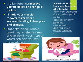 Benefits of Static
Stretching Before and
After Exercise
-relief from cramping.
-improved range of
motion.
-decrease in injury
potential.
-decrease in
delayed-onset
muscle soreness.
-
 static stretching improve
your flexibility and range of
motion,
 it help your muscles
recover faster after a
workout, leading to less pain
and stiffness.
 Static stretching is also a
great way to release stress
and tension in your muscles,
which can help you feel
more relaxed.
 