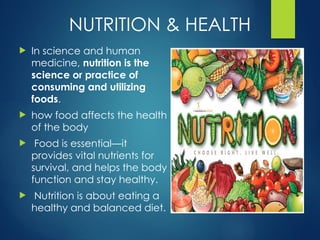 NUTRITION & HEALTH
 In science and human
medicine, nutrition is the
science or practice of
consuming and utilizing
foods.
 how food affects the health
of the body
 Food is essential—it
provides vital nutrients for
survival, and helps the body
function and stay healthy.
 Nutrition is about eating a
healthy and balanced diet.
 