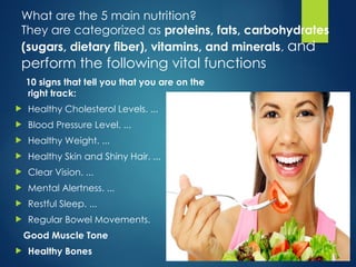 What are the 5 main nutrition?
They are categorized as proteins, fats, carbohydrates
(sugars, dietary fiber), vitamins, and minerals, and
perform the following vital functions
10 signs that tell you that you are on the
right track:
 Healthy Cholesterol Levels. ...
 Blood Pressure Level. ...
 Healthy Weight. ...
 Healthy Skin and Shiny Hair. ...
 Clear Vision. ...
 Mental Alertness. ...
 Restful Sleep. ...
 Regular Bowel Movements.
Good Muscle Tone
 Healthy Bones
 
