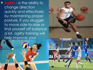  Agility - is the ability to
change direction
quickly and effectively
by maintaining proper
posture. If you struggle
to move side-to-side or
find yourself off balance
a lot, agility training will
help improve your
performance.
 