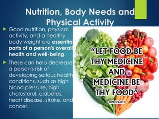 Nutrition, Body Needs and
Physical Activity
 Good nutrition, physical
activity, and a healthy
body weight are essential
parts of a person's overall
health and well-being.
 These can help decrease
a person's risk of
developing serious health
conditions, such as high
blood pressure, high
cholesterol, diabetes,
heart disease, stroke, and
cancer.
 